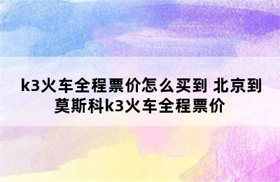 k3火车全程票价怎么买到 北京到莫斯科k3火车全程票价